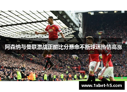 阿森纳与曼联激战正酣比分悬念不断球迷热情高涨 阿森纳与曼联激战正酣比分悬念不断球迷热情高涨